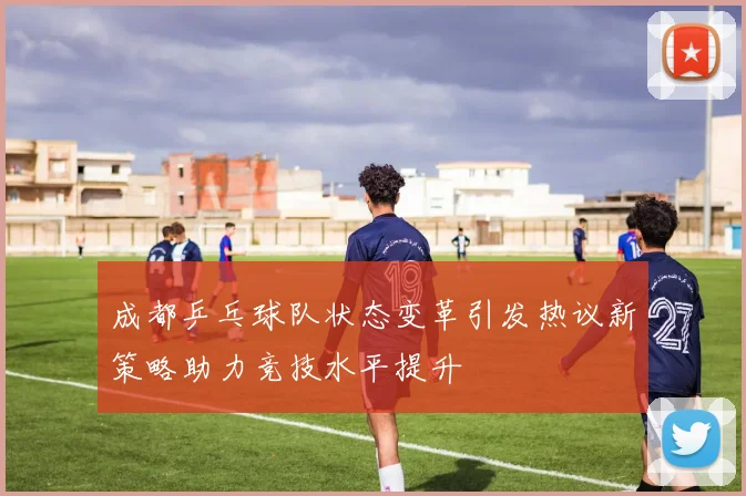 成都乒乓球队状态变革引发热议新策略助力竞技水平提升