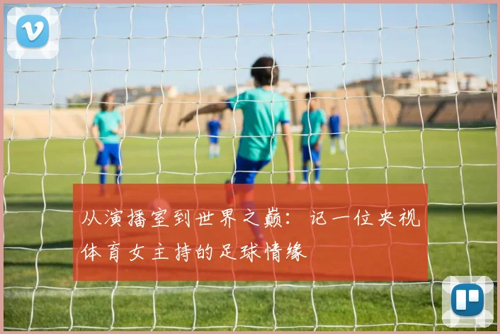 从演播室到世界之巅：记一位央视体育女主持的足球情缘