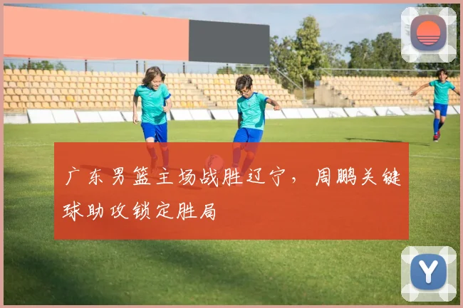 广东男篮主场战胜辽宁，周鹏关键球助攻锁定胜局