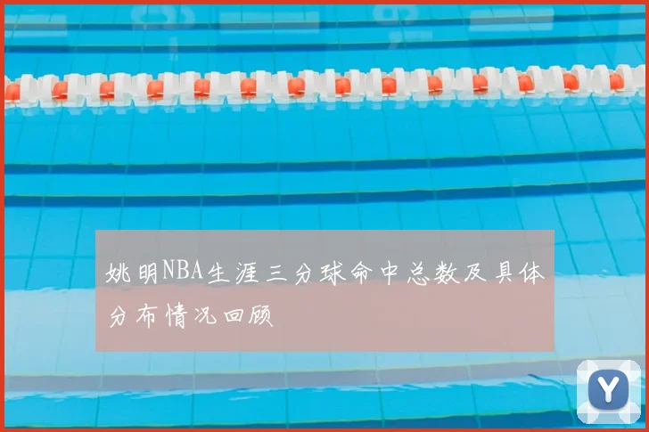 姚明NBA生涯三分球命中总数及具体分布情况回顾