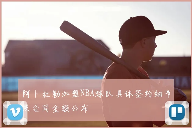 阿卜杜勒加盟NBA球队具体签约细节及合同金额公布