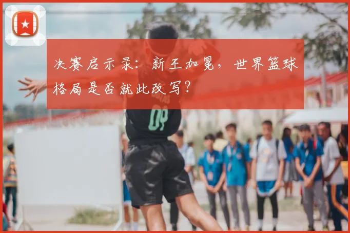 决赛启示录：新王加冕，世界篮球格局是否就此改写？