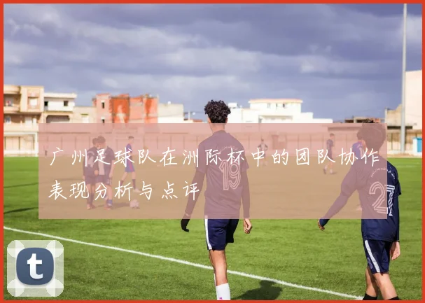 广州足球队在洲际杯中的团队协作表现分析与点评