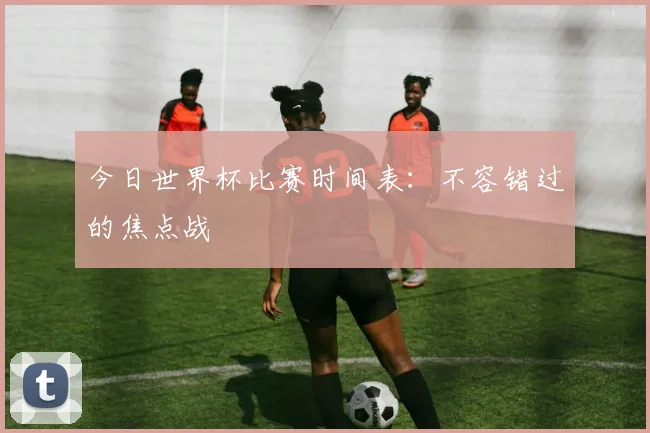 今日世界杯比赛时间表：不容错过的焦点战