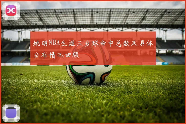 姚明NBA生涯三分球命中总数及具体分布情况回顾