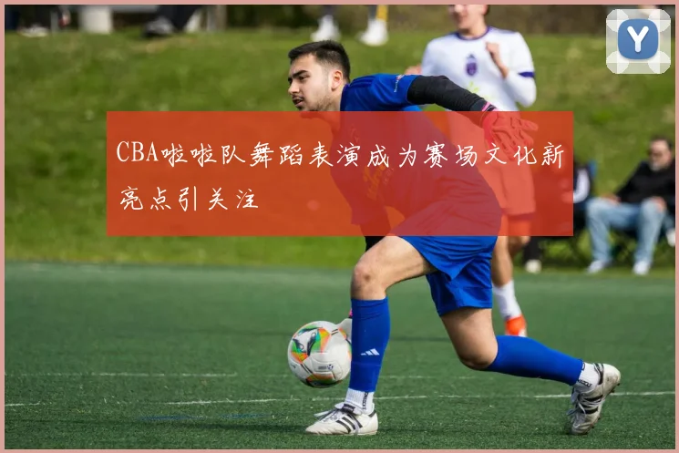 CBA啦啦队舞蹈表演成为赛场文化新亮点引关注