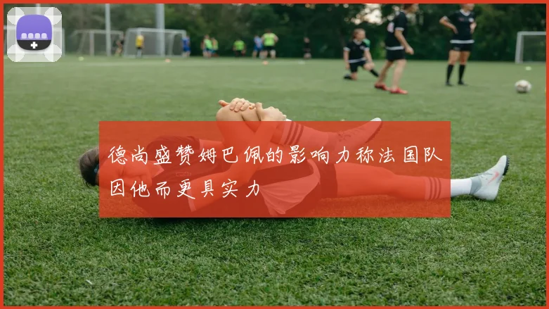 德尚盛赞姆巴佩的影响力称法国队因他而更具实力