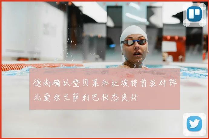 德尚确认登贝莱和杜埃将首发对阵北爱尔兰萨利巴状态良好