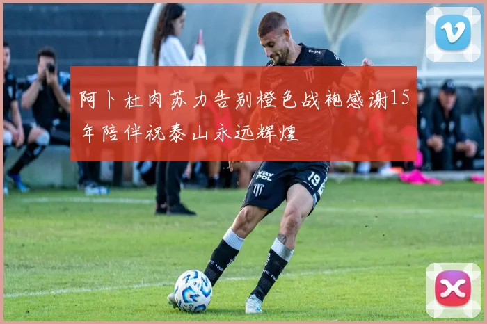 阿卜杜肉苏力告别橙色战袍感谢15年陪伴祝泰山永远辉煌