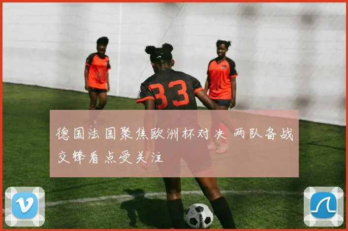 德国法国聚焦欧洲杯对决 两队备战交锋看点受关注