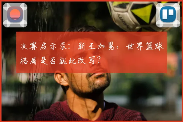 决赛启示录：新王加冕，世界篮球格局是否就此改写？
