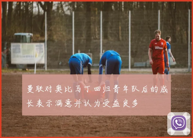 曼联对奥比马丁回归青年队后的成长表示满意并认为受益良多