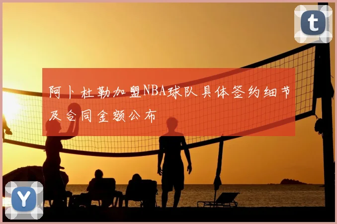 阿卜杜勒加盟NBA球队具体签约细节及合同金额公布