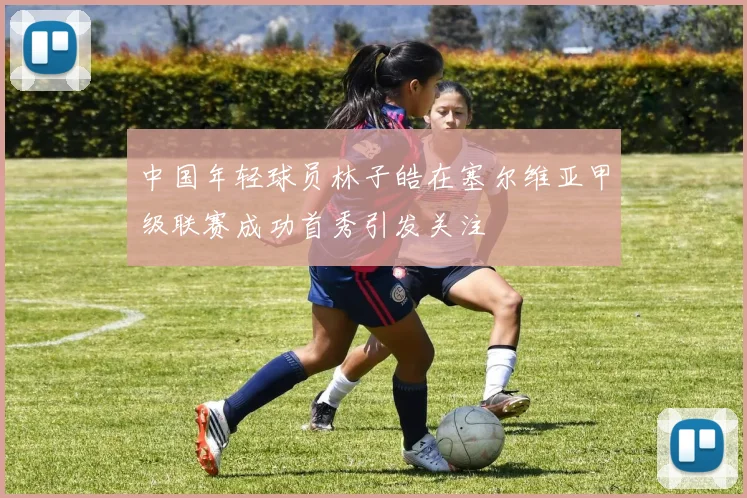 中国年轻球员林子皓在塞尔维亚甲级联赛成功首秀引发关注