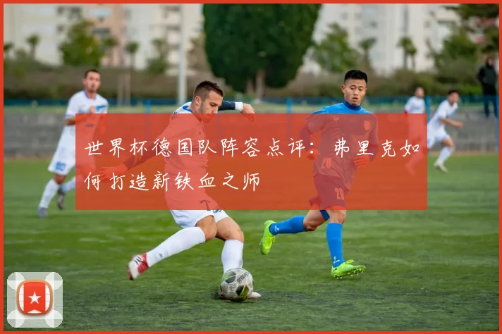 世界杯德国队阵容点评:弗里克如何打造新铁血之师