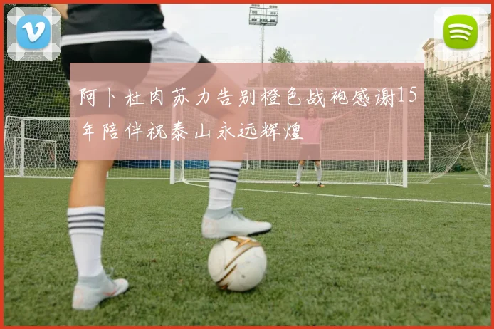 阿卜杜肉苏力告别橙色战袍感谢15年陪伴祝泰山永远辉煌