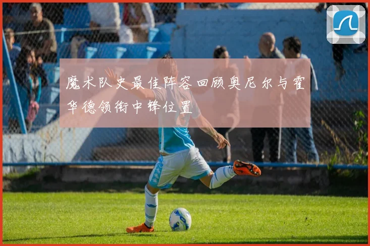 魔术队史最佳阵容回顾奥尼尔与霍华德领衔中锋位置
