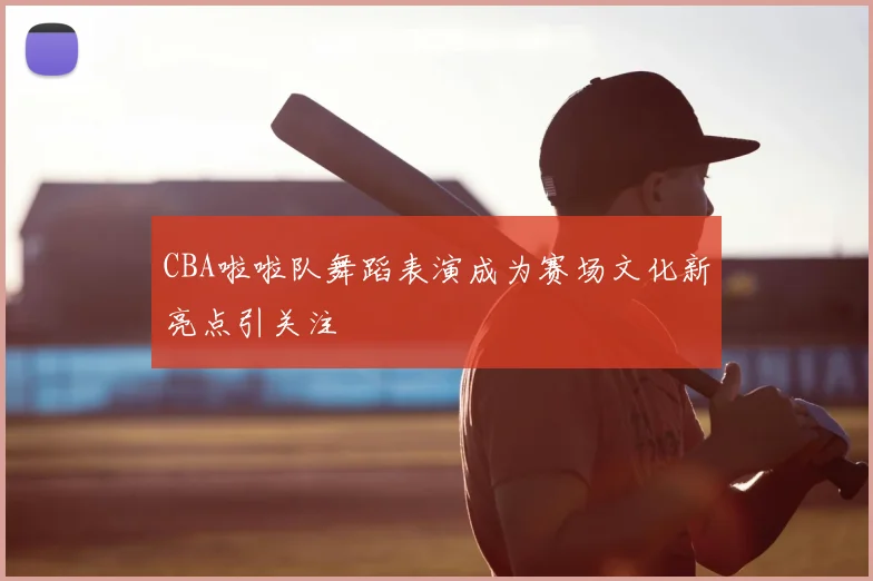 CBA啦啦队舞蹈表演成为赛场文化新亮点引关注
