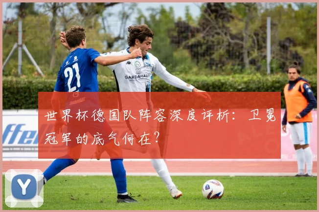 世界杯德国队阵容深度评析：卫冕冠军的底气何在？