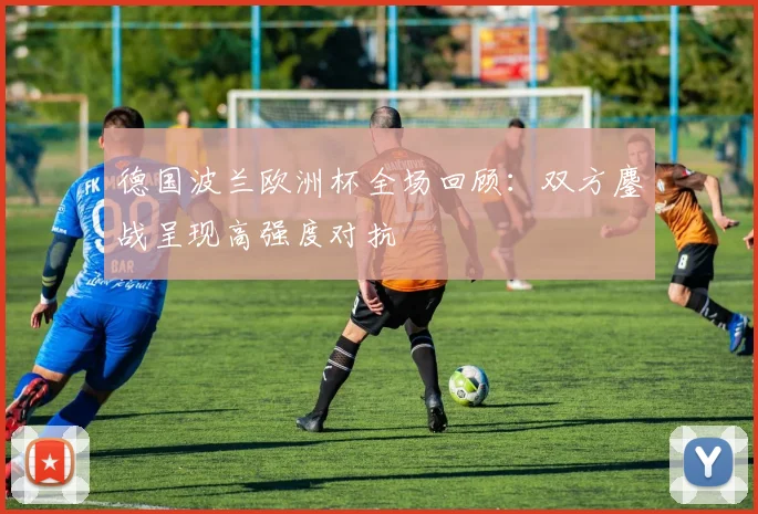 德国波兰欧洲杯全场回顾：双方鏖战呈现高强度对抗