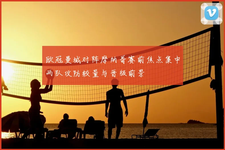 欧冠曼城对阵摩纳哥赛前焦点集中两队攻防较量与晋级前景