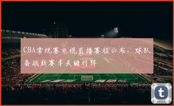 CBA常规赛电视直播赛程公布,球队备战新赛季关键对阵