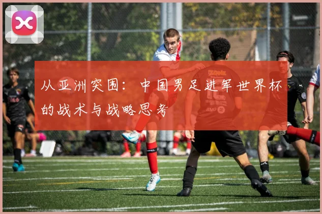 从亚洲突围：中国男足进军世界杯的战术与战略思考