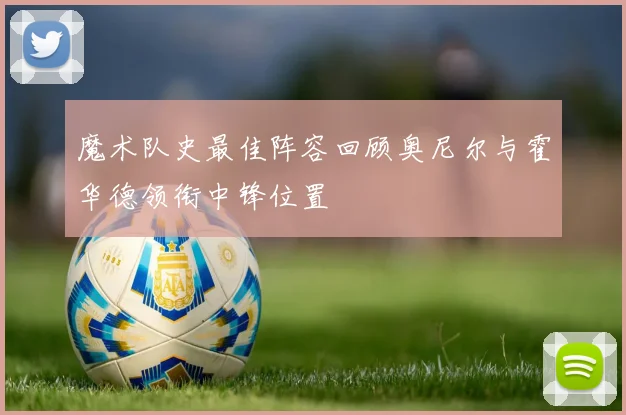 魔术队史最佳阵容回顾奥尼尔与霍华德领衔中锋位置