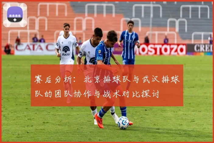 赛后分析：北京排球队与武汉排球队的团队协作与战术对比探讨