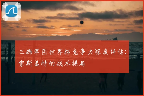 三狮军团世界杯竞争力深度评估:索斯盖特的战术棋局