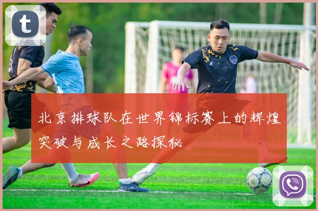 北京排球队在世界锦标赛上的辉煌突破与成长之路探秘