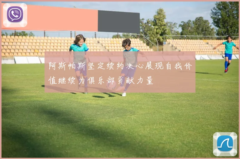 阿斯帕斯坚定续约决心展现自我价值继续为俱乐部贡献力量