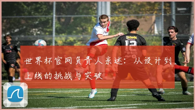世界杯官网负责人亲述：从设计到上线的挑战与突破