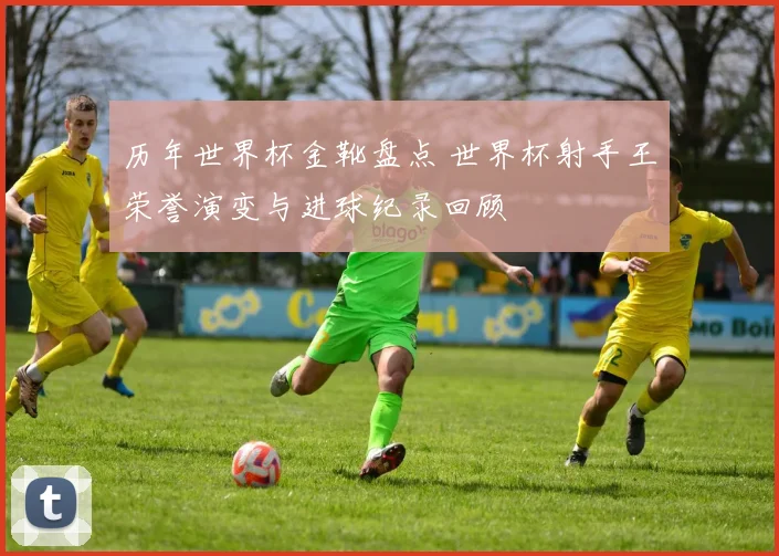 历年世界杯金靴盘点 世界杯射手王荣誉演变与进球纪录回顾