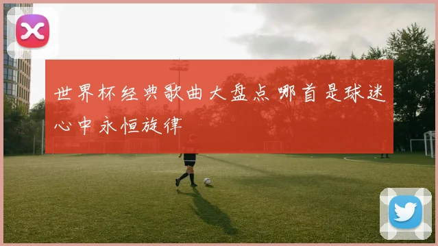 世界杯经典歌曲大盘点 哪首是球迷心中永恒旋律