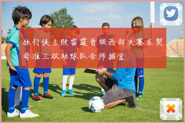 独行侠击败雷霆晋级西部决赛东契奇准三双助球队会师掘金
