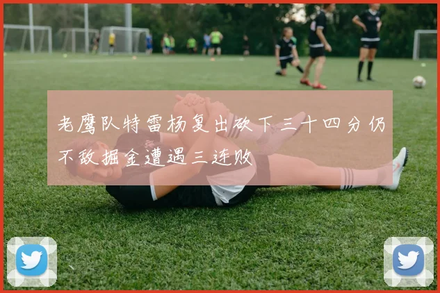 老鹰队特雷杨复出砍下三十四分仍不敌掘金遭遇三连败