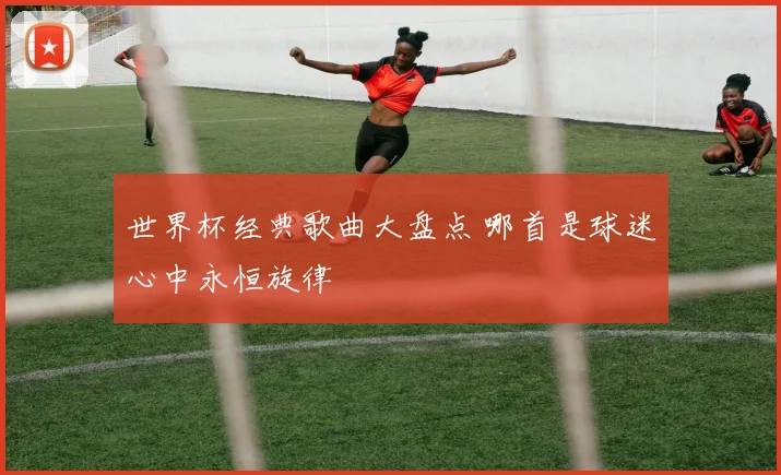 世界杯经典歌曲大盘点 哪首是球迷心中永恒旋律