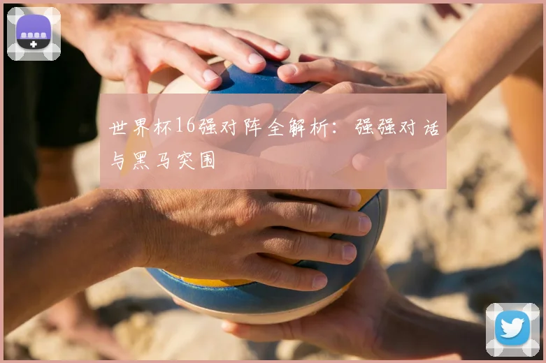 世界杯16强对阵全解析：强强对话与黑马突围