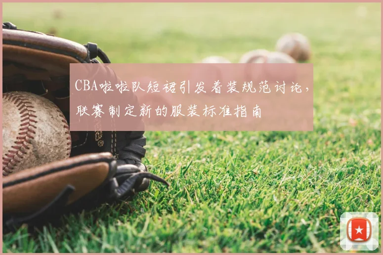 CBA啦啦队短裙引发着装规范讨论,联赛制定新的服装标准指南