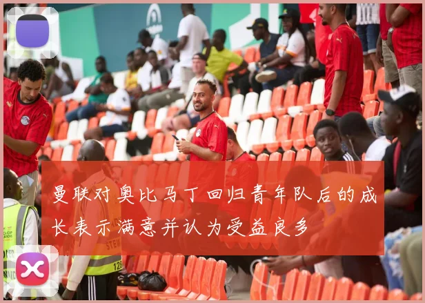 曼联对奥比马丁回归青年队后的成长表示满意并认为受益良多
